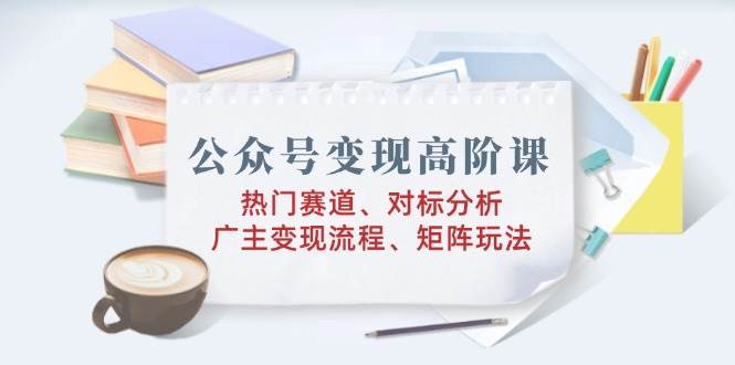 公众号变现高阶课：热门赛道、对标分析、广告主变现流程、矩阵玩法-来友网创