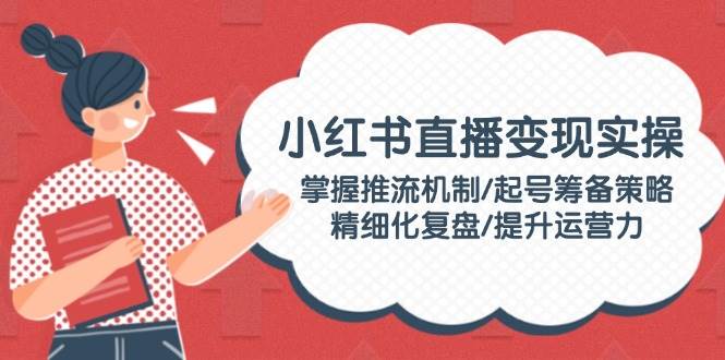 （14189期）小红书直播变现实操：掌握推流机制/起号筹备策略/精细化复盘/提升运营力-来友网创