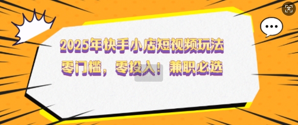 2025年快手小店短视频玩法，零门槛，零投入，兼职必选【揭秘】-来友网创