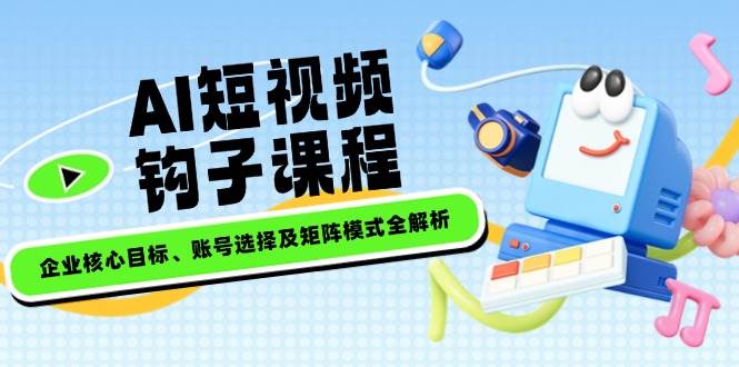 AI短视频钩子课程，企业核心目标、账号选择及矩阵模式全解析-来友网创