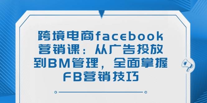 （14314期）跨境电商facebook营销课：从广告投放到BM管理，全面掌握FB营销技巧-来友网创