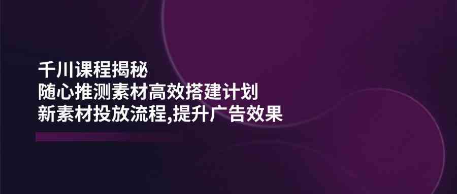 千川课程揭秘：随心推测素材高效搭建计划,新素材投放流程,提升广告效果-来友网创