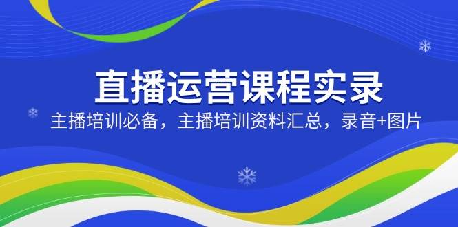 （14388期）直播运营课程实录：主播培训必备，主播培训资料汇总，录音+图片-来友网创