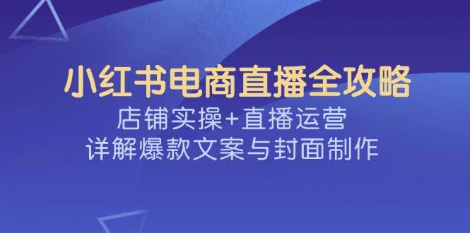 （14410期）小红书电商直播全攻略，店铺实操+直播运营，详解爆款文案与封面制作-来友网创