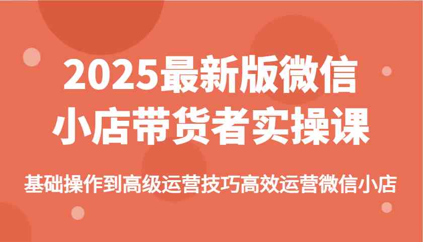 2025最新版微信小店带货者实操课，基础操作到高级运营技巧高效运营微信小店-来友网创