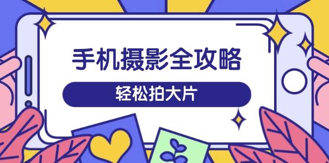 （14476期）手机摄影全攻略，从拍摄到剪辑，训练营带你玩转短视频，轻松拍大片-来友网创