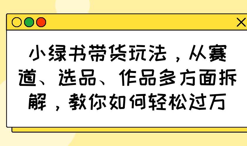 （14537期）小绿书带货玩法，从赛道、选品、作品多方面拆解，教你如何轻松过万-来友网创