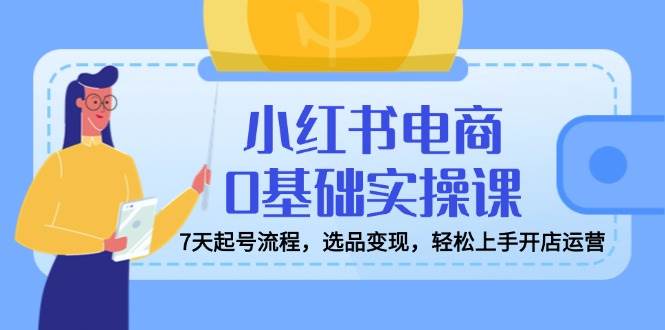 小红书电商0基础实操课，7天起号流程，选品变现，轻松上手开店运营-来友网创