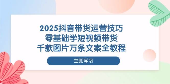2025抖音带货运营技巧，零基础学短视频带货，千款图片万条文案全教程-来友网创