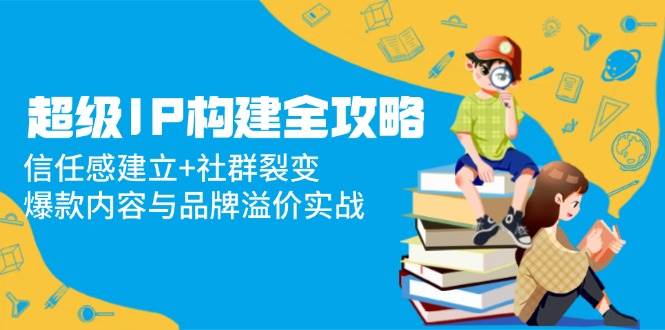 超级IP构建全攻略：信任感建立+社群裂变，爆款内容与品牌溢价实战-来友网创