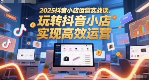 2025抖音小店运营实战课，玩转抖音小店，实现高效运营-来友网创