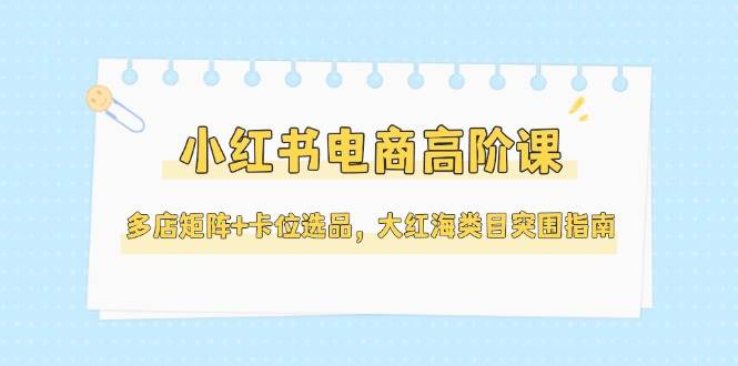 （14940期）小红书电商高阶课，多店矩阵+卡位选品，大红海类目突围指南（更新5月）-来友网创
