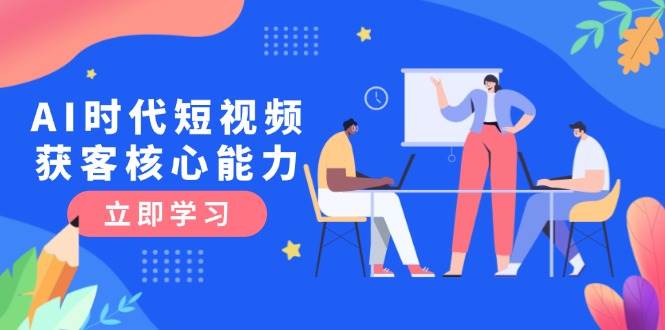 （15066期）AI时代短视频获客核心课程，三大必备技能解析，认知升级关键要点-来友网创
